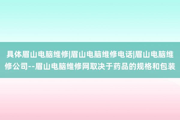 具体眉山电脑维修|眉山电脑维修电话|眉山电脑维修公司--眉山电脑维修网取决于药品的规格和包装
