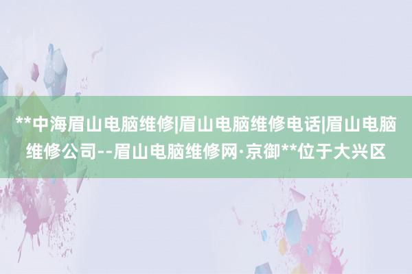 **中海眉山电脑维修|眉山电脑维修电话|眉山电脑维修公司--眉山电脑维修网·京御**位于大兴区